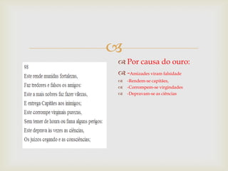 
 Por causa do ouro:
 -Amizades viram falsidade




-Rendem-se capitães,
-Corrompem-se virgindades
-Depravam-se as ciências

 