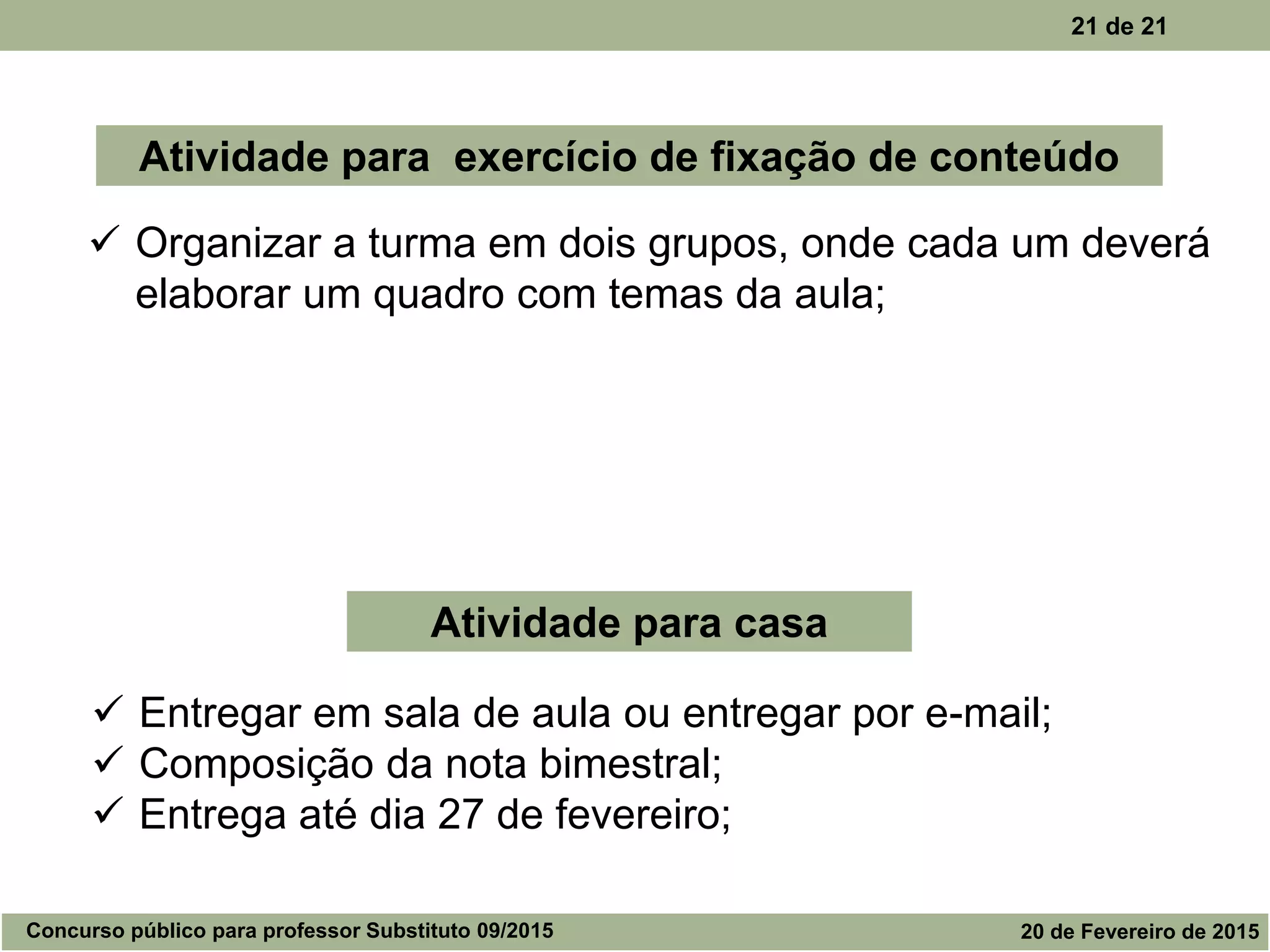 21 de 21
 Organizar a turma em dois grupos, onde cada um deverá
elaborar um quadro com temas da aula;
Atividade para exercício de fixação de conteúdo
Atividade para casa
 Entregar em sala de aula ou entregar por e-mail;
 Composição da nota bimestral;
 Entrega até dia 27 de fevereiro;
Concurso público para professor Substituto 09/2015 20 de Fevereiro de 2015
 
