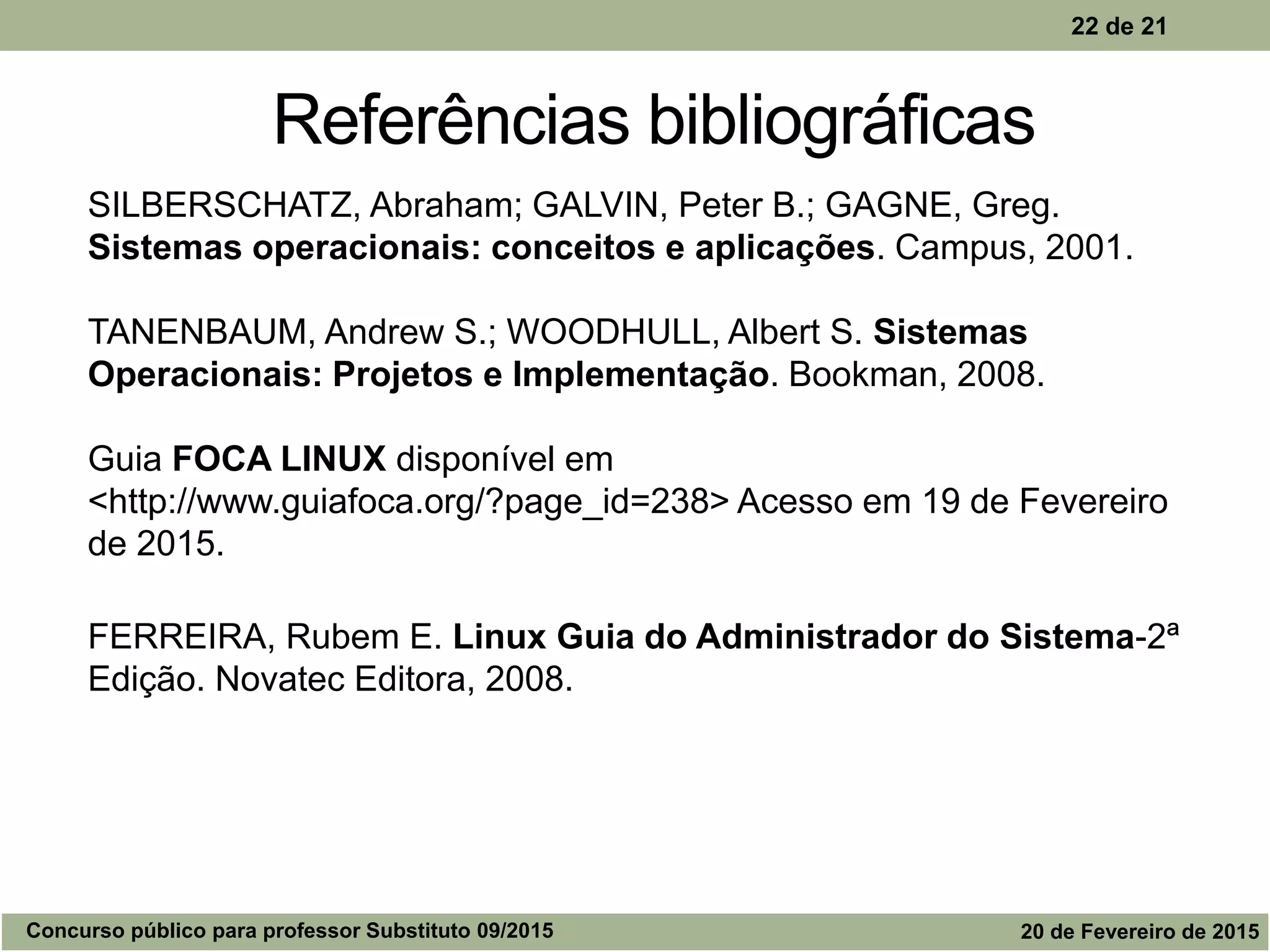 22 de 21
Referências bibliográficas
SILBERSCHATZ, Abraham; GALVIN, Peter B.; GAGNE, Greg.
Sistemas operacionais: conceitos e aplicações. Campus, 2001.
TANENBAUM, Andrew S.; WOODHULL, Albert S. Sistemas
Operacionais: Projetos e Implementação. Bookman, 2008.
Guia FOCA LINUX disponível em
<http://www.guiafoca.org/?page_id=238> Acesso em 19 de Fevereiro
de 2015.
FERREIRA, Rubem E. Linux Guia do Administrador do Sistema-2ª
Edição. Novatec Editora, 2008.
Concurso público para professor Substituto 09/2015 20 de Fevereiro de 2015
 