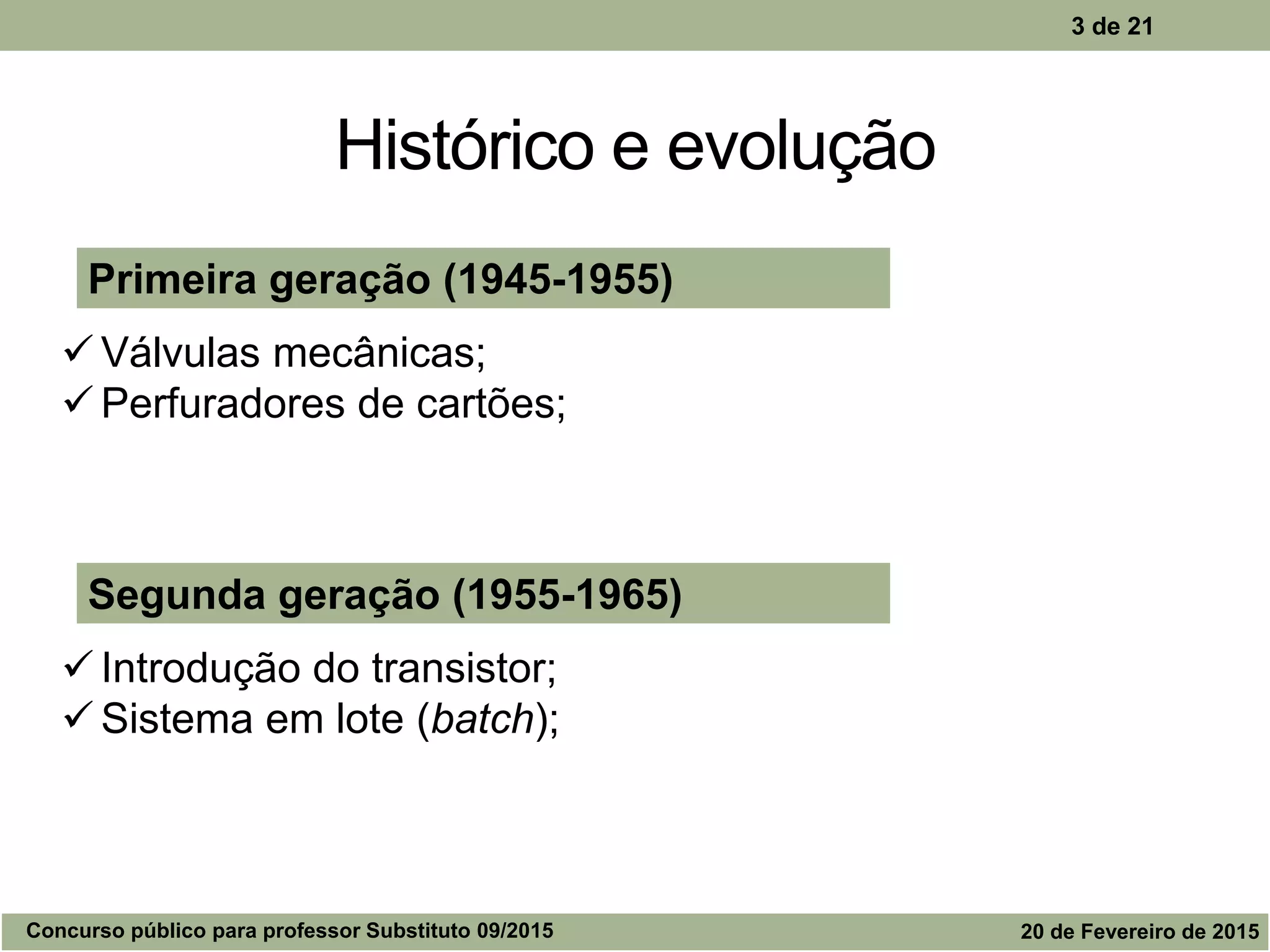 Histórico e evolução
3 de 21
Segunda geração (1955-1965)
 Introdução do transistor;
 Sistema em lote (batch);
Primeira geração (1945-1955)
 Válvulas mecânicas;
 Perfuradores de cartões;
Concurso público para professor Substituto 09/2015 20 de Fevereiro de 2015
 