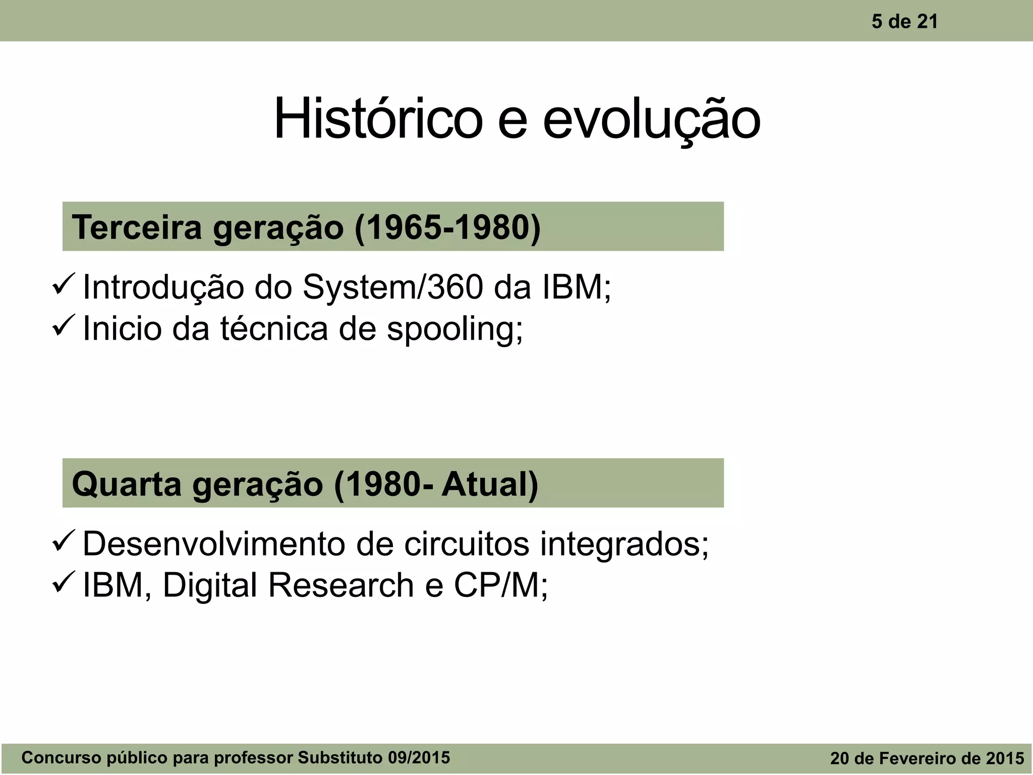 Histórico e evolução
5 de 21
Quarta geração (1980- Atual)
 Desenvolvimento de circuitos integrados;
 IBM, Digital Research e CP/M;
Terceira geração (1965-1980)
 Introdução do System/360 da IBM;
 Inicio da técnica de spooling;
Concurso público para professor Substituto 09/2015 20 de Fevereiro de 2015
 