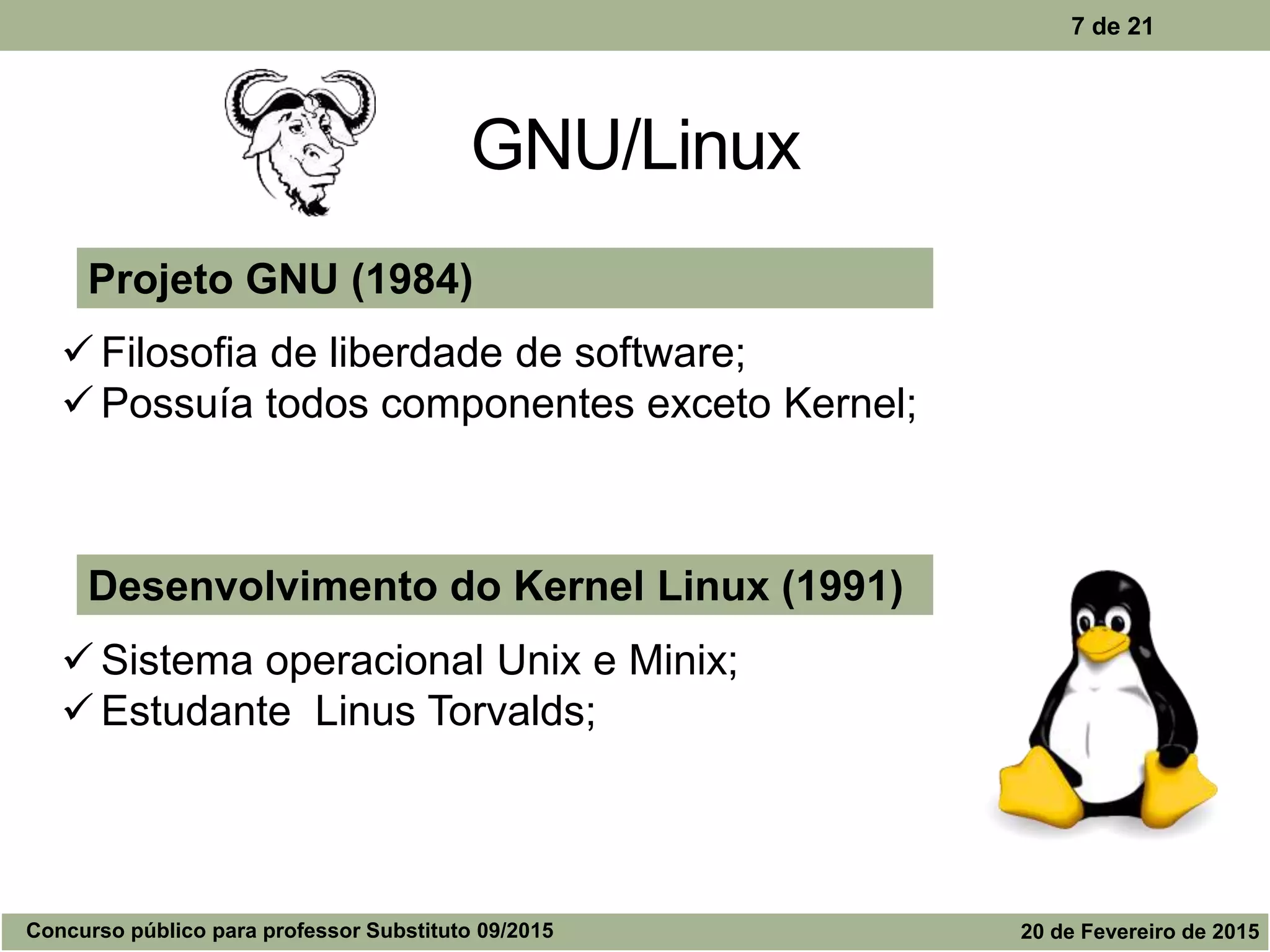 GNU/Linux
7 de 21
Desenvolvimento do Kernel Linux (1991)
 Sistema operacional Unix e Minix;
 Estudante Linus Torvalds;
Projeto GNU (1984)
 Filosofia de liberdade de software;
 Possuía todos componentes exceto Kernel;
Concurso público para professor Substituto 09/2015 20 de Fevereiro de 2015
 