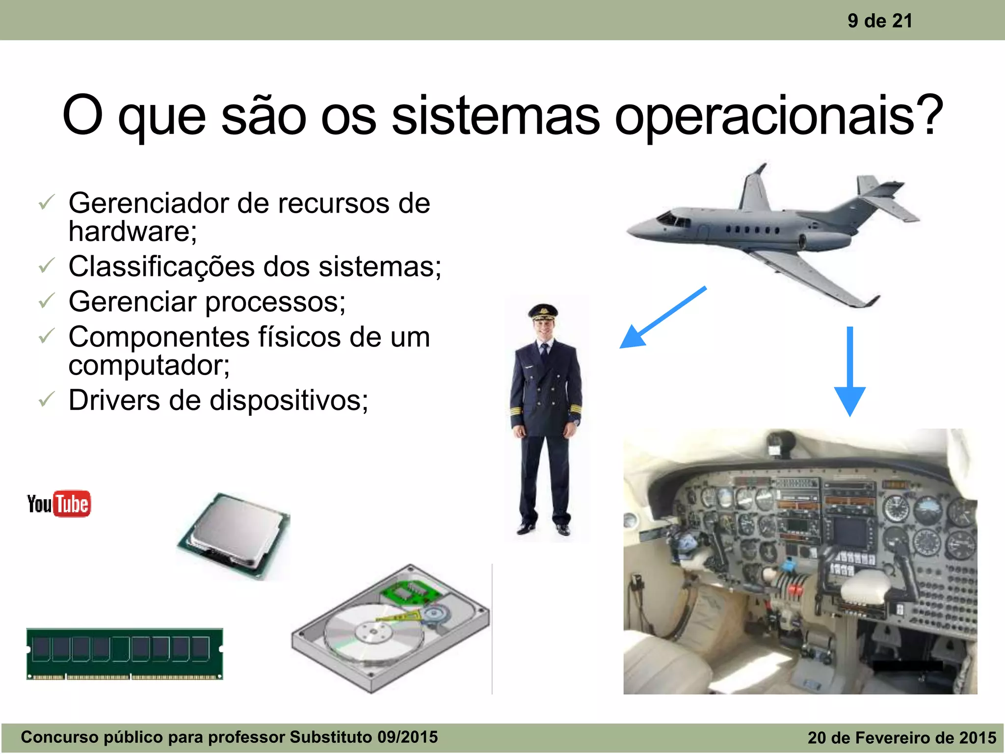 O que são os sistemas operacionais?
 Gerenciador de recursos de
hardware;
 Classificações dos sistemas;
 Gerenciar processos;
 Componentes físicos de um
computador;
 Drivers de dispositivos;
9 de 21
Concurso público para professor Substituto 09/2015 20 de Fevereiro de 2015
 