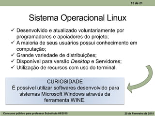 Sistema Operacional Linux
15 de 21
 Desenvolvido e atualizado voluntariamente por
programadores e apoiadores do projeto;
 A maioria de seus usuários possui conhecimento em
computação;
 Grande variedade de distribuições;
 Disponível para versão Desktop e Servidores;
 Utilização de recursos com uso do terminal.
CURIOSIDADE
É possível utilizar softwares desenvolvido para
sistemas Microsoft Windows através da
ferramenta WINE.
Concurso público para professor Substituto 09/2015 20 de Fevereiro de 2015
 