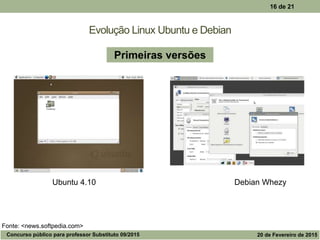 Evolução Linux Ubuntu e Debian
16 de 21
Ubuntu 4.10 Debian Whezy
Primeiras versões
Fonte: <news.softpedia.com>
Concurso público para professor Substituto 09/2015 20 de Fevereiro de 2015
 