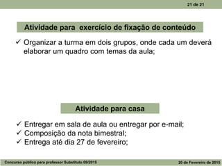 21 de 21
 Organizar a turma em dois grupos, onde cada um deverá
elaborar um quadro com temas da aula;
Atividade para exercício de fixação de conteúdo
Atividade para casa
 Entregar em sala de aula ou entregar por e-mail;
 Composição da nota bimestral;
 Entrega até dia 27 de fevereiro;
Concurso público para professor Substituto 09/2015 20 de Fevereiro de 2015
 
