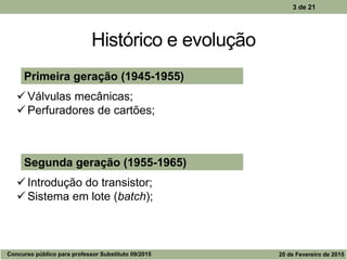 Histórico e evolução
3 de 21
Segunda geração (1955-1965)
 Introdução do transistor;
 Sistema em lote (batch);
Primeira geração (1945-1955)
 Válvulas mecânicas;
 Perfuradores de cartões;
Concurso público para professor Substituto 09/2015 20 de Fevereiro de 2015
 