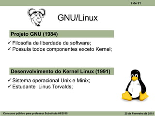 GNU/Linux
7 de 21
Desenvolvimento do Kernel Linux (1991)
 Sistema operacional Unix e Minix;
 Estudante Linus Torvalds;
Projeto GNU (1984)
 Filosofia de liberdade de software;
 Possuía todos componentes exceto Kernel;
Concurso público para professor Substituto 09/2015 20 de Fevereiro de 2015
 