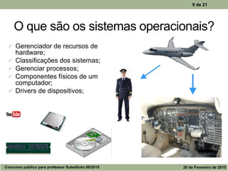 O que são os sistemas operacionais?
 Gerenciador de recursos de
hardware;
 Classificações dos sistemas;
 Gerenciar processos;
 Componentes físicos de um
computador;
 Drivers de dispositivos;
9 de 21
Concurso público para professor Substituto 09/2015 20 de Fevereiro de 2015
 