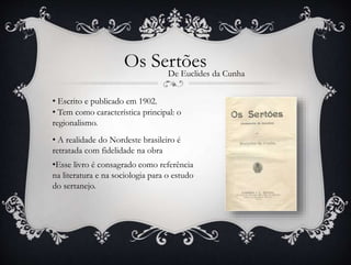 Os SertõesDe Euclides da Cunha
• Escrito e publicado em 1902.
•Esse livro é consagrado como referência
na literatura e na sociologia para o estudo
do sertanejo.
• A realidade do Nordeste brasileiro é
retratada com fidelidade na obra
• Tem como característica principal: o
regionalismo.
 
