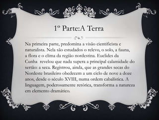 1º Parte:A Terra
Na primeira parte, predomina a visão cientificista e
naturalista. Nela são estudados o relevo, o solo, a fauna,
a flora e o clima da região nordestina. Euclides da
Cunha revelou que nada supera a principal calamidade do
sertão: a seca. Registrou, ainda, que as grandes secas do
Nordeste brasileiro obedecem a um ciclo de nove a doze
anos, desde o século XVIII, numa ordem cabalística. A
linguagem, poderosamente retórica, transforma a natureza
em elemento dramático.
 