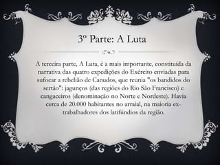 3º Parte: A Luta
A terceira parte, A Luta, é a mais importante, constituída da
narrativa das quatro expedições do Exército enviadas para
sufocar a rebelião de Canudos, que reunia "os bandidos do
sertão": jagunços (das regiões do Rio São Francisco) e
cangaceiros (denominação no Norte e Nordeste). Havia
cerca de 20.000 habitantes no arraial, na maioria ex-
trabalhadores dos latifúndios da região.
 