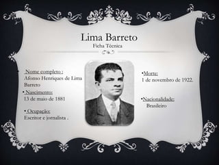 Lima Barreto
• Nome completo :
Afonso Henriques de Lima
Barreto
• Ocupação:
Escritor e jornalista .
• Nascimento:
13 de maio de 1881
•Morte:
1 de novembro de 1922.
Ficha Técnica
•Nacionalidade:
Brasileiro
 