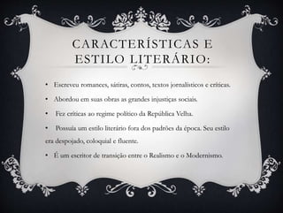 • Escreveu romances, sátiras, contos, textos jornalísticos e críticas.
• Abordou em suas obras as grandes injustiças sociais.
• Fez críticas ao regime político da República Velha.
• Possuía um estilo literário fora dos padrões da época. Seu estilo
era despojado, coloquial e fluente.
• É um escritor de transição entre o Realismo e o Modernismo.
CARACTERÍSTICAS E
ESTILO LITERÁRIO:
 