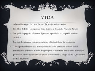 • Afonso Henriques de Lima Barreto foi um jornalista escritor
• Era filho de João Henriques de Lima Barreto e de Amália Augusta Barreto
• Seu pai foi tipógrafo talentoso. Aprendeu a profissão no Imperial Instituto
Artístico
• Sua mãe foi educada com esmero, tendo obtido diploma de professora
• Teve oportunidade de boa instrução escolar. Seus primeiros estudos foram
realizados na cidade de Niterói. Logo depois se transferiu para a única instituição
pública de ensino secundário da época, o conceituado Colégio Pedro II, no centro
do Rio de Janeiro.
VIDA
 