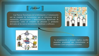Las Nuevas Tecnologías de la Información y Comunicación
son un conjunto de herramientas que se relacionan con la
transmisión, procesamiento y almacenamiento digitalizado de
información, como al conjunto de procesos y productos
derivados de las nuevas herramientas (hardware y software).
La programación a menudo implica escribir
pequeños programas que normalmente se
conectan a otros programas existentes
¿Qué son?
 