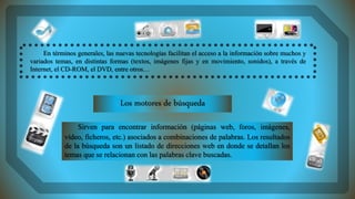 En términos generales, las nuevas tecnologías facilitan el acceso a la información sobre muchos y
variados temas, en distintas formas (textos, imágenes fijas y en movimiento, sonidos), a través de
Internet, el CD-ROM, el DVD, entre otros…
Sirven para encontrar información (páginas web, foros, imágenes,
vídeo, ficheros, etc.) asociados a combinaciones de palabras. Los resultados
de la búsqueda son un listado de direcciones web en donde se detallan los
temas que se relacionan con las palabras clave buscadas.
Los motores de búsqueda
 
