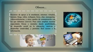Recursos de apoyo a la enseñanza; entornos virtuales,
internet, blogs, wikis, webquest, foros, chat, mensajerías,
videoconferencias, y otros canales de comunicación con
los que debemos convivir. Pues estos amplían nuestras
capacidades físicas y mentales dando posibilidades
de desarrollo social en la educación, motivan a
desarrollar creatividad, y permiten fácil acceso a la
información.
Ofrecen…
 