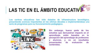 LAS TIC EN EL ÁMBITO EDUCATIVO
Los centros educativos han sido dotados de infraestructura tecnológica,
presentando avances importantes en las últimas décadas e implementándose una
serie de programas para su funcionamiento pedagógico.
Sin embargo, buena parte de los
estudios que demuestran impacto en el
aprendizaje, están basados en la
percepción del aprendizaje de profesores
y alumnos, y no en resultados
provenientes de evaluación de
contenidos.
 