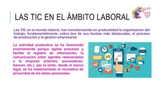LAS TIC EN EL ÁMBITO LABORAL
Las TIC en el mundo laboral, han transformando en profundidad la organización del
trabajo, fundamentalmente, sobre dos de sus facetas más destacadas, el proceso
de producción y la gestión empresarial.
La actividad productiva se ha favorecido
enormemente porque agiliza procesos y
facilita el registro de información, la
comunicación entre agentes relacionados
a la empresa (clientes, proveedores,
bancos, etc.), por lo tanto, desde el marco
legal, se ha implementado la normativa de
privacidad de los datos personales.
 