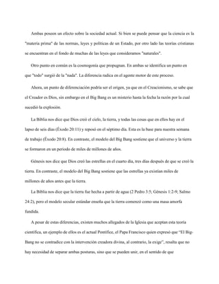 Ambas poseen un efecto sobre la sociedad actual. Si bien se puede pensar que la ciencia es la
"materia prima" de las normas, leyes y políticas de un Estado, por otro lado las teorías cristianas
se encuentran en el fondo de muchas de las leyes que consideramos "naturales".
Otro punto en común es la cosmogonía que propugnan. En ambas se identifica un punto en
que "todo" surgió de la "nada". La diferencia radica en el agente motor de este proceso.
Ahora, un punto de diferenciación podría ser el origen, ya que en el Creacionismo, se sabe que
el Creador es Dios, sin embargo en el Big Bang es un misterio hasta la fecha la razón por la cual
sucedió la explosión.
La Biblia nos dice que Dios creó el cielo, la tierra, y todas las cosas que en ellos hay en el
lapso de seis días (Éxodo 20:11) y reposó en el séptimo día. Esta es la base para nuestra semana
de trabajo (Éxodo 20:8). En contraste, el modelo del Big Bang sostiene que el universo y la tierra
se formaron en un periodo de miles de millones de años.
Génesis nos dice que Dios creó las estrellas en el cuarto día, tres días después de que se creó la
tierra. En contraste, el modelo del Big Bang sostiene que las estrellas ya existían miles de
millones de años antes que la tierra.
La Biblia nos dice que la tierra fue hecha a partir de agua (2 Pedro 3:5; Génesis 1:2-9; Salmo
24:2), pero el modelo secular estándar enseña que la tierra comenzó como una masa amorfa
fundida.
A pesar de estas diferencias, existen muchos allegados de la Iglesia que aceptan esta teoría
científica, un ejemplo de ellos es el actual Pontífice, el Papa Francisco quien expresó que “El Big-
Bang no se contradice con la intervención creadora divina, al contrario, la exige”, resalta que no
hay necesidad de separar ambas posturas, sino que se pueden unir, en el sentido de que
 