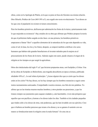 obras, como en la Apología de Platón, en la que se pone en boca de Sócrates esa misma relación.
Otro filósofo, Pródico de Ceos (465-395 a.C), nos regaló otro texto revolucionario: "Los dioses en
los que cree el populacho no existen ni tienen conocimiento.
Pero los hombres primitivos, deificaron por admiración los frutos de la tierra y prácticamente todo
lo que mejoraba su existencia". Hay estudios de su obra que afirman que Pródico propuso la teoría
de que el politeísmo había surgido en dos fases: en una primera, los hombres primitivos
empezaron a llamar "dios" a aquellos elementos de la naturaleza de los que más dependía su vida,
como el sol, la luna, los ríos y los frutos; después, se empezó también a deificar a los seres
humanos que habían sido grandes benefactores al inventar métodos para la mejora en el
procesamiento de los frutos de la tierra. Además según este autor, puede situarse el origen de la
religión en los tiempos en que surgió la agricultura.
Otros dos intelectuales del siglo V a.C que hicieron propuestas ateas, son Eurípides y Critias. Una
de las obras de Eurípides es Belerofonte, una tragedia descubierta en época cristiana, publicada
alrededor 430 a.C., la cual relata al principio: "¿Acaso alguien dice que es cierto que los dioses
están en los cielos? No hay dioses, no los hay siempre que los hombres renuncien a seguir como
tontos razonamientos anticuados. Comprobadlo vosotros mismos, nos fiéis de mis palabras. Yo
afirmo que en las tiranías mueren muchos hombres y otros pierden sus posesiones, y que los
tiranos rompen sus juramentos para saquear ciudades y, aún haciéndolo, viven más prósperos que
aquellos que son pacíficos y honran a los dioses todos los días. También sé de ciudades pequeñas
que rinden culto a los dioses de otras, más poderosas, que las han invadido con sus ejércitos. Creo
que si hubiera un hombre perezoso que rezara a los dioses y no se ganara el sustento con sus
manos se fortalecerían tanto la religión como la mala fortuna". En esta cita se
 