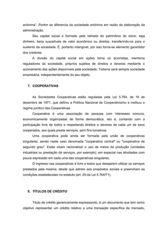 anônima”. Porém se diferencia da sociedade anônima em razão da elaboração da
administração.
      Seu capital social é formado pela retirada do patrimônio do sócio, seja
dinheiro, bens suscetíveis de valor econômico ou direitos, transferindo-os para o
sustento da sociedade. É, portanto intangível, por isso torna-se elemento garantidor
dos credores.
      A divisão do capital social em ações torna os acionistas, membros
reguladores da sociedade, próprios sujeitos de direitos e deveres mediante o
acionamento das ações disponíveis pela sociedade. Todavia será sempre sociedade
empresária, independentemente do seu objeto.


   7. COOPERATIVAS


      As Sociedades Cooperativas estão reguladas pela Lei 5.764, de 16 de
dezembro de 1971, que definiu a Política Nacional de Cooperativismo e instituiu o
regime jurídico das Cooperativas.
      Cooperativa é uma associação de pessoas com interesses comuns,
economicamente organizadas de forma democrática, isto é, contando com a
participação livre de todos e respeitando direitos e deveres de cada um de seus
cooperados, aos quais presta serviços, sem fins lucrativos.
      Uma cooperativa pode ainda ser formada pela união de cooperativas
singulares, sendo neste caso denomada "cooperativa central" ou "cooperativa de
segundo grau". Estas visam racionalizar o uso de meios de produção (unidades
industriais ou prestação de serviços, por exemplo), em especial nas atividades com
pouca expressão em cada uma das cooperatívas singulares.
      O ingresso nas cooperativas é livre a todos que desejarem utilizar os serviços
prestados pela mesma, desde que adiram aos propósitos sociais e preencham as
condições estabelecidas no estatuto (art. 29 da Lei 5.764/71).




   8. TÍTULOS DE CRÉDITO


      Título de crédito genericamente expressando, é um documento que tem como
objetivo representar um crédito relativo a uma transação específica de mercado,
 