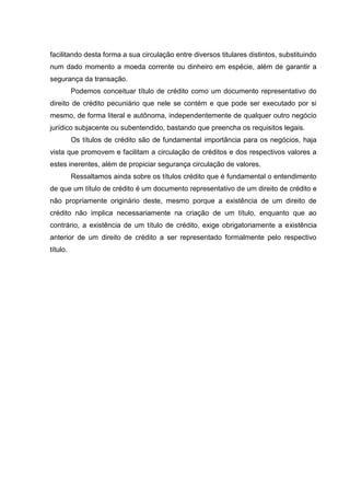 facilitando desta forma a sua circulação entre diversos titulares distintos, substituindo
num dado momento a moeda corrente ou dinheiro em espécie, além de garantir a
segurança da transação.
          Podemos conceituar título de crédito como um documento representativo do
direito de crédito pecuniário que nele se contém e que pode ser executado por si
mesmo, de forma literal e autônoma, independentemente de qualquer outro negócio
jurídico subjacente ou subentendido, bastando que preencha os requisitos legais.
          Os títulos de crédito são de fundamental importância para os negócios, haja
vista que promovem e facilitam a circulação de créditos e dos respectivos valores a
estes inerentes, além de propiciar segurança circulação de valores.
          Ressaltamos ainda sobre os títulos crédito que é fundamental o entendimento
de que um título de crédito é um documento representativo de um direito de crédito e
não propriamente originário deste, mesmo porque a existência de um direito de
crédito não implica necessariamente na criação de um título, enquanto que ao
contrário, a existência de um título de crédito, exige obrigatoriamente a existência
anterior de um direito de crédito a ser representado formalmente pelo respectivo
título.
 
