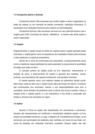1.3 Companhia aberta e fechada


      Companhia aberta: São empresas que emitem ações a serem negociadas na
bolsa de valores ou em mercado de balcão (corretores, instituição financeira). É
necessária uma instituição financeira para realizar as intermediações.
      Companhia fechada: São empresas menores com seu patrimôniomenor que o
exigido pelo CVM- Comissão de Valores Mobiliários . A mesma não emite ações a
serem negociadas.


1.4 Capital


Originariamente o capital social se divide em capital próprio (capital aportado pelos
acionistas, e capital ganho como consequência dos resultados obtidos pela empresa
e nela reaplicam) e capital de empréstimo.
      Sendo ele a soma da contribuição dos associados, consequentemente serve
como a medida da responsabilidade de cada associado (é proporcional à quantidade
de ações que cada um tem).
      O conceito jurídico de capital social na S.A. determina, internamente, a
posição do sócio, e externamente diz quanto à garantia dos credores, sendo,
portanto, sua importância não apenas fundacional, mas também funcional.
      O capital aparece como uma espécie medida do patrimônio liquido social.
Além disso, pode-se dizer que o capital social, além da função de indicar o montante
das contribuições dos acionistas, fixando a sua responsabilidade para com a
sociedade, serve também de parâmetro para o cálculo dos lucros e perdas, indica a
relação entre o capital próprio e o de empréstimo e fica ainda a proporção dos
direitos e deveres dos acionistas em regra.


1.5 Ações


      Quanto à forma as ações são classificadas em nominativas e escriturais.
Aquelas são representadas por certificado e transferidas mediante registro no livro
próprio da sociedade emissora, ou seja, o Registro de Transferência de Ações. Já as
escriturais, por autorização dos estatutos, são mantidas, em nome de seu titular, em
conta de depósito em instituição financeira (custódia). Dessas ações não são
 