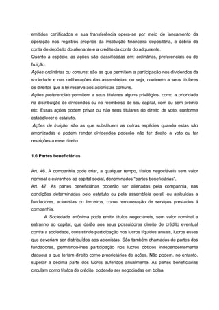 emitidos certificados e sua transferência opera-se por meio de lançamento da
operação nos registros próprios da instituição financeira depositária, a débito da
conta de depósito do alienante e a crédito da conta do adquirente.
Quanto à espécie, as ações são classificadas em: ordinárias, preferenciais ou de
fruição.
Ações ordinárias ou comuns: são as que permitem a participação nos dividendos da
sociedade e nas deliberações das assembleias, ou seja, conferem a seus titulares
os direitos que a lei reserva aos acionistas comuns.
Ações preferenciais:permitem a seus titulares alguns privilégios, como a prioridade
na distribuição de dividendos ou no reembolso de seu capital, com ou sem prêmio
etc. Essas ações podem privar ou não seus titulares do direito de voto, conforme
estabelecer o estatuto.
Ações de fruição: são as que substituem as outras espécies quando estas são
amortizadas e podem render dividendos poderão não ter direito a voto ou ter
restrições a esse direito.


1.6 Partes beneficiárias


Art. 46. A companhia pode criar, a qualquer tempo, títulos negociáveis sem valor
nominal e estranhos ao capital social, denominados “partes beneficiárias”.
Art. 47. As partes beneficiárias poderão ser alienadas pela companhia, nas
condições determinadas pelo estatuto ou pela assembleia geral, ou atribuídas a
fundadores, acionistas ou terceiros, como remuneração de serviços prestados á
companhia.
       A Sociedade anônima pode emitir títulos negociáveis, sem valor nominal e
estranho ao capital, que darão aos seus possuidores direito de crédito eventual
contra a sociedade, consistindo participação nos lucros líquidos anuais, lucros esses
que deveriam ser distribuídos aos acionistas. São também chamados de partes dos
fundadores, permitindo-lhes participação nos lucros obtidos independentemente
daquela a que teriam direito como proprietários de ações. Não podem, no entanto,
superar a décima parte dos lucros auferidos anualmente. As partes beneficiárias
circulam como títulos de crédito, podendo ser negociadas em bolsa.
 