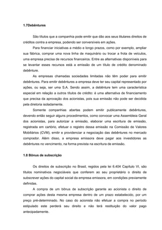 1.7Debêntures


      São títulos que a companhia pode emitir que dão aos seus titulares direitos de
créditos contra a empresa, podendo ser conversíveis em ações.
      Para financiar iniciativas a médio e longo prazos, como por exemplo, ampliar
sua fábrica, comprar uma nova linha de maquinário ou trocar a frota de veículos,
uma empresa precisa de recursos financeiros. Entre as alternativas disponíveis para
se levantar esses recursos está a emissão de um título de crédito denominado
debênture.
      As empresas chamadas sociedades limitadas não têm poder para emitir
debêntures. Para emitir debêntures a empresa deve ter seu capital representado por
ações, ou seja, ser uma S.A. Sendo assim, a debênture tem uma característica
especial em relação a outros títulos de crédito: é uma alternativa de financiamento
que precisa da aprovação dos acionistas, pois sua emissão não pode ser decidida
pela diretoria isoladamente.
      Somente companhias abertas podem emitir publicamente debêntures,
devendo então seguir alguns procedimentos, como convocar uma Assembleia Geral
dos acionistas, para autorizar a emissão, elaborar uma escritura de emissão,
registrada em cartório, efetuar o registro dessa emissão na Comissão de Valores
Mobiliários (CVM), emitir e providenciar a negociação das debêntures no mercado
comprador. Além disso, a empresa emissora deve pagar aos investidores as
debêntures no vencimento, na forma prevista na escritura de emissão.


1.8 Bônus de subscrição


      Os direitos de subscrição no Brasil, regidos pela lei 6.404 Capítulo VI, são
títulos nominativos negociáveis que conferem ao seu proprietário o direito de
subscrever ações do capital social da empresa emissora, em condições previamente
definidas.
      A compra de um bônus de subscrição garante ao acionista o direito de
comprar ações desta mesma empresa dentro de um prazo estabelecido, por um
preço pré-determinado. No caso do acionista não efetuar a compra no período
estipulado este perderá seu direito e não terá restituição do valor pago
antecipadamente.
 