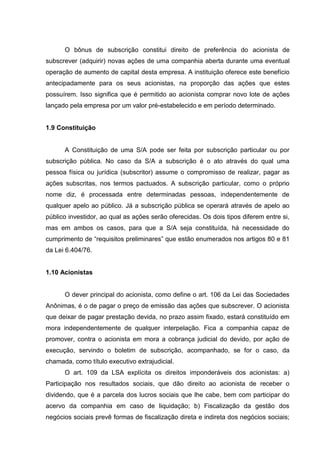 O bônus de subscrição constitui direito de preferência do acionista de
subscrever (adquirir) novas ações de uma companhia aberta durante uma eventual
operação de aumento de capital desta empresa. A instituição oferece este benefício
antecipadamente para os seus acionistas, na proporção das ações que estes
possuírem. Isso significa que é permitido ao acionista comprar novo lote de ações
lançado pela empresa por um valor pré-estabelecido e em período determinado.


1.9 Constituição


      A Constituição de uma S/A pode ser feita por subscrição particular ou por
subscrição pública. No caso da S/A a subscrição é o ato através do qual uma
pessoa física ou jurídica (subscritor) assume o compromisso de realizar, pagar as
ações subscritas, nos termos pactuados. A subscrição particular, como o próprio
nome diz, é processada entre determinadas pessoas, independentemente de
qualquer apelo ao público. Já a subscrição pública se operará através de apelo ao
público investidor, ao qual as ações serão oferecidas. Os dois tipos diferem entre si,
mas em ambos os casos, para que a S/A seja constituída, há necessidade do
cumprimento de “requisitos preliminares” que estão enumerados nos artigos 80 e 81
da Lei 6.404/76.


1.10 Acionistas


      O dever principal do acionista, como define o art. 106 da Lei das Sociedades
Anônimas, é o de pagar o preço de emissão das ações que subscrever. O acionista
que deixar de pagar prestação devida, no prazo assim fixado, estará constituído em
mora independentemente de qualquer interpelação. Fica a companhia capaz de
promover, contra o acionista em mora a cobrança judicial do devido, por ação de
execução, servindo o boletim de subscrição, acompanhado, se for o caso, da
chamada, como título executivo extrajudicial.
      O art. 109 da LSA explícita os direitos imponderáveis dos acionistas: a)
Participação nos resultados sociais, que dão direito ao acionista de receber o
dividendo, que é a parcela dos lucros sociais que lhe cabe, bem com participar do
acervo da companhia em caso de liquidação; b) Fiscalização da gestão dos
negócios sociais prevê formas de fiscalização direta e indireta dos negócios sociais;
 