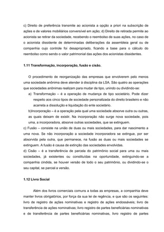 c) Direito de preferência transmite ao acionista a opção a priori na subscrição de
ações e de valores mobiliários conversível em ação; d) Direito de retirada permite ao
acionista se retirar da sociedade, recebendo o reembolso de suas ações, no caso de
o acionista dissidente de determinadas deliberações da assembleia geral ou de
companhia cujo controle foi desapropriado, ficando a base para o cálculo do
reembolso como sendo o valor patrimonial das ações dos acionistas dissidentes.


1.11 Transformação, incorporação, fusão e cisão.


   O procedimento de reorganização das empresas que envolverem pelo menos
uma sociedade anônima deve atender à disciplina da LSA. São quatro as operações
que sociedades anônimas realizam para mudar de tipo, unindo ou dividindo-se:
   a) Transformação – é a operação de mudança de tipo societário. Pode dizer
       respeito aos cinco tipos de sociedade personalizada do direito brasileiro e não
       acarreta a dissolução e liquidação do ente societário.
   b)Incorporação – é a operação pela qual uma sociedade absorve outra ou outras,
   as quais deixam de existir. Na incorporação não surge nova sociedade, pois
   uma, a incorporadora, absorve outras sociedades, que se extinguem.
c) Fusão – consiste na união de duas ou mais sociedades, para dar nascimento a
uma nova. Se não incorporação a sociedade incorporadora se extingue, por ser
absorvida pela outra, que permanece, na fusão as duas ou mais sociedades se
extinguem. A fusão é causa de extinção das sociedades envolvidas.
d) Cisão – é a transferência de parcela do patrimônio social para uma ou mais
sociedades, já existentes ou constituídas na oportunidade, extinguindo-se a
companhia cindida, se houver versão de todo o seu patrimônio, ou dividindo-se o
seu capital, se parcial a versão.


1.12 Livro Social


      Além dos livros comerciais comuns a todas as empresas, a companhia deve
manter livros obrigatórios, por força da sua lei de regência, e que são os seguintes:
livro de registro de ações nominativas e registro de ações endossáveis; livro de
transferência de ações nominativas; livro registro de partes beneficiárias nominativas
e de transferência de partes beneficiárias nominativas, livro registro de partes
 