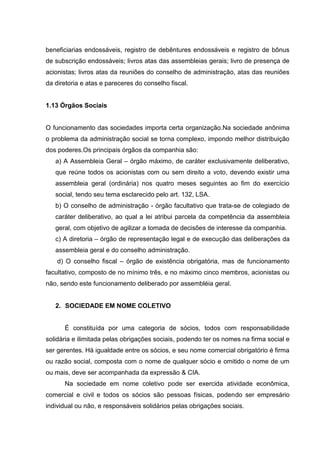 beneficiarias endossáveis, registro de debêntures endossáveis e registro de bônus
de subscrição endossáveis; livros atas das assembleias gerais; livro de presença de
acionistas; livros atas da reuniões do conselho de administração, atas das reuniões
da diretoria e atas e pareceres do conselho fiscal.


1.13 Órgãos Sociais


O funcionamento das sociedades importa certa organização.Na sociedade anônima
o problema da administração social se torna complexo, impondo melhor distribuição
dos poderes.Os principais órgãos da companhia são:
   a) A Assembleia Geral – órgão máximo, de caráter exclusivamente deliberativo,
   que reúne todos os acionistas com ou sem direito a voto, devendo existir uma
   assembleia geral (ordinária) nos quatro meses seguintes ao fim do exercício
   social, tendo seu tema esclarecido pelo art. 132, LSA.
   b) O conselho de administração - órgão facultativo que trata-se de colegiado de
   caráter deliberativo, ao qual a lei atribui parcela da competência da assembleia
   geral, com objetivo de agilizar a tomada de decisões de interesse da companhia.
   c) A diretoria – órgão de representação legal e de execução das deliberações da
   assembleia geral e do conselho administração.
    d) O conselho fiscal – órgão de existência obrigatória, mas de funcionamento
facultativo, composto de no mínimo três, e no máximo cinco membros, acionistas ou
não, sendo este funcionamento deliberado por assembléia geral.


   2. SOCIEDADE EM NOME COLETIVO


      É constituída por uma categoria de sócios, todos com responsabilidade
solidária e ilimitada pelas obrigações sociais, podendo ter os nomes na firma social e
ser gerentes. Há igualdade entre os sócios, e seu nome comercial obrigatório é firma
ou razão social, composta com o nome de qualquer sócio e omitido o nome de um
ou mais, deve ser acompanhada da expressão & CIA.
      Na sociedade em nome coletivo pode ser exercida atividade econômica,
comercial e civil e todos os sócios são pessoas físicas, podendo ser empresário
individual ou não, e responsáveis solidários pelas obrigações sociais.
 