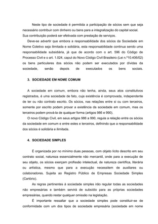 Neste tipo de sociedade é permitida a participação de sócios sem que seja
necessário contribuir com dinheiro ou bens para a integralização do capital social.
Sua contribuição poderá ser efetivada com prestação de serviços.
   Deve-se advertir que embora a responsabilidade dos sócios da Sociedade em
Nome Coletivo seja ilimitada e solidária, esta responsabilidade continua sendo uma
responsabilidade subsidiária, já que de acordo com o art. 596 do Código de
Processo Civil e o art. 1.024, caput do Novo Código Civil Brasileiro (Lei n.º10.406/02)
os bens particulares dos sócios não podem ser executados por dívidas da
sociedade,      senão       depois    de     executados       os     bens      sociais.


   3. SOCIEDADE EM NOME COMUM


   A sociedade em comum, embora não tenha, ainda, seus atos constitutivos
registrados, é uma sociedade de fato, cuja existência é comprovada, independente
de ter ou não contrato escrito. Os sócios, nas relações entre si ou com terceiros,
somente por escrito podem provar a existência da sociedade em comum, mas os
terceiros podem prová-la de qualquer forma (artigos 986 e 990).
   O novo Código Civil, em seus artigos 986 a 990, regula a relação entre os sócios
da sociedade em comum e entre estes e terceiros, definindo que a responsabilidade
dos sócios é solidária e ilimitada.


   4. SOCIEDADE SIMPLES


       É organizada por no mínimo duas pessoas, com objeto lícito descrito em seu
contrato social, natureza essencialmente não mercantil, onde para a execução de
seu objeto, os sócios exerçam profissão intelectual, de natureza científica, literária
ou artística, mesmo que para a execução necessitem de auxiliares ou
colaboradores. Sujeita ao Registro Público de Empresas Sociedade Simples
(Cartório).
       As regras pertinentes à sociedade simples irão regular todas as sociedades
não empresárias e também servirá de subsídio para as próprias sociedades
empresárias, quando restar qualquer omissão na legislação.
       É importante ressaltar que a sociedade simples pode constituir-se de
conformidade com um dos tipos de sociedade empresária (sociedade em nome
 