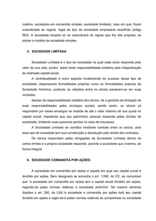 coletivo, sociedade em comandita simples, sociedade limitada), caso em que, ficará
subordinada ao regime legal do tipo de sociedade empresária escolhida (artigo
983). A sociedade simples só se subordinará às regras que lhe são próprias, se
adotar o modelo de sociedade simples.


   5. SOCIEDADE LIMITADA


      Sociedade Limitada é o tipo de sociedade na qual cada sócio responde pelo
valor de sua cota, porém, todos terão responsabilidade solidária pela integralização
do chamado capital social.
      A contratualidade é outro aspecto fundamental do sucesso desse tipo de
sociedade, dispensando formalidades próprias como as formalidades próprias da
Sociedade Anônima, podendo as relações entre os sócios pautarem-se em suas
vontades.
      Apesar da responsabilidade solidária dos sócios, há a garantia de limitação de
suas responsabilidades pelos encargos sociais; sendo assim, os sócios só
respondem por esses encargos na medida de até o valor máximo de sua quota no
capital social, impedindo que seu patrimônio pessoal responda pelas dívidas da
sociedade, limitando suas possíveis perdas no caso de insucesso.
      A Sociedade Limitada se constitui mediante contrato entre os sócios, pois
esse tipo de sociedade tem sua constituição e dissolução pelo direito dos contratos.
      Os sócios respondem pelas obrigações da Sociedade Limitada dentro de
certos limites e a própria sociedade responde, perante a sociedade que vivemos, de
forma integral.


   6. SOCIEDADE COMANDITA POR AÇÕES


      A sociedade em comandita por ações é aquela em qual seu capital social é
dividido por ações. Bem designado se encontra o art. 1.090, do CC, ao conceituar
que “a sociedade em comandita por ações tem o capital social dividido em ações,
regendo-se pelas normas relativas à sociedade anônima”. No mesmo sentindo
dispões o art. 280, da LSA,“a sociedade e comandita por ações terá seu capital
dividido em ações e reger-se-á pelas normas relativas às companhias ou sociedade
 