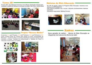 Projeto ‘’Nossos Medos’’
Notícias do Mais Educação
No mês de agosto, dentro do Programa Mais Educação, iniciamos nova
oficina, de ARTESANATO!
Esta Oficina possibilita criar e recriar, utilizando prioritariamente materiais
recicláveis.
Educadora responsável: Maillyng Ferreira
Nova geração do xadrez... Alunos do Mais Educação se
integrando com alunos da oficina da rede!
Xadrez
Turma JB1
A turma JB1, da professora Francisca, foi ao Museu Santander Cultural para
conhecer a história do dinheiro e as obras do artista Túlio Pinto. Confira fotos!
As turmas A11 (profª Ângela), A12 (profª Adriana), A13 (profª Silvana) e A21
(profª Luciana) foram ao cinema para assistir ao filme "Universidade de
Monstros” . A partir do filme, as turmas trabalharam diversas histórias sobre
monstros e bruxas. Também foi confeccionado o “Alfabeto do Terror” e
máscaras monstruosas com balões.
 