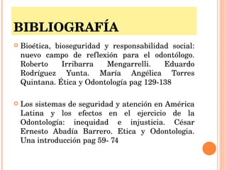 BIBLIOGRAFÍA Bioética, bioseguridad y responsabilidad social: nuevo campo de reflexión para el odontólogo. Roberto Irribarra Mengarrelli. Eduardo Rodríguez Yunta. María Angélica Torres Quintana. Ética y Odontología pag 129-138 Los sistemas de seguridad y atención en América Latina y los efectos en el ejercicio de la Odontología: inequidad e injusticia. César Ernesto Abadía Barrero. Etica y Odontologia. Una introducción pag 59- 74 