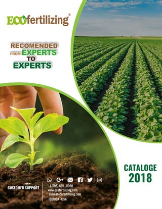 RECOMENDED
EXPERTS
TO
FROM EXPERTS
RECOMENDED
EXPERTS
TO
FROM EXPERTS
CATALOGE
2018
CUSTOMER SUPPORT
+1 (786) 899 - 8098
www.ecofertilizing.com
sales@ecofertilizing.com
FLORIDA - USA
 
