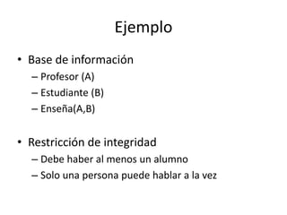 Ejemplo 
• Base de información 
– Profesor (A) 
– Estudiante (B) 
– Enseña(A,B) 
• Restricción de integridad 
– Debe haber al menos un alumno 
– Solo una persona puede hablar a la vez 
