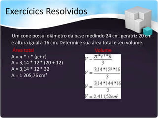 Exercícios Resolvidos
Um cone possui diâmetro da base medindo 24 cm, geratriz 20 cm
e altura igual a 16 cm. Determine sua área total e seu volume.
Área total Volume
A = π * r * (g + r)
A = 3,14 * 12 * (20 + 12)
A = 3,14 * 12 * 32
A = 1 205,76 cm²
 