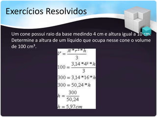 Exercícios Resolvidos
Um cone possui raio da base medindo 4 cm e altura igual a 10 cm.
Determine a altura de um líquido que ocupa nesse cone o volume
de 100 cm³.
 