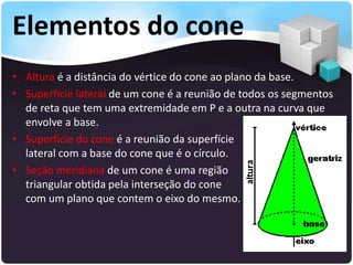 Elementos do cone
• Altura é a distância do vértice do cone ao plano da base.
• Superfície lateral de um cone é a reunião de todos os segmentos
de reta que tem uma extremidade em P e a outra na curva que
envolve a base.
• Superfície do cone é a reunião da superfície
lateral com a base do cone que é o círculo.
• Seção meridiana de um cone é uma região
triangular obtida pela interseção do cone
com um plano que contem o eixo do mesmo.
 
