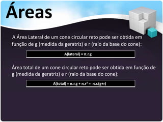 Áreas
A Área Lateral de um cone circular reto pode ser obtida em
função de g (medida da geratriz) e r (raio da base do cone):
Área total de um cone circular reto pode ser obtida em função de
g (medida da geratriz) e r (raio da base do cone):
A(lateral) = π.r.g
A(total) = π.r.g + π.r² = π.r.(g+r)
 