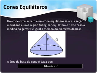 Cones Equiláteros
Um cone circular reto é um cone equilátero se a sua seção
meridiana é uma região triangular equilátera e neste caso a
medida da geratriz é igual à medida do diâmetro da base.
A área da base do cone é dada por:
A(base) = π r²
 
