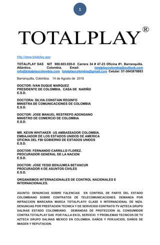 1
http://www.totalplay.app
TOTALPLAY SAS NIT 900.603.020-0 Carrera 34 # 47-23 Oficina #1. Barranquilla.
Atlántico. Colombia. Email: totalplaycolombia@outlook.com
info@totalplaycolombia.com totalplaycolombia@gmail.com Celular: 57-3043878883
Barranquilla, Colombia. 14 de Agosto de 2018
DOCTOR: IVAN DUQUE MARQUEZ
PRESIDENTE DE COLOMBIA. CASA DE NARIÑO
E.S.D.
DOCTORA: SILVIA CONSTAIN REGINFO
MINISTRA DE COMUNICACIONES DE COLOMBIA
E.S.D.
DOCTOR: JOSE MANUEL RESTREPO ADONDANO
MINISTRO DE COMERCIO DE COLOMBIA
E.S.D.
MR. KEVIN WHITAKER US AMBASSADOR COLOMBIA.
EMBAJADOR DE LOS ESTADOS UNIDOS DE AMERICA
OFICINA DEL FBI GOBIERNO DE ESTADOS UNIDOS
E.S.D.
DOCTOR: FERNANDO CARRILLO FLOREZ.
PROCURADOR GENERAL DE LA NACION
E.S.D.
DOCTOR: JOSE YESID BENJUMEA BETANCUR
PROCURADOR II DE ASUNTOS CIVILES
E.S.D.
ORGANISMOS INTERNACIONALES DE CONTROL NACIONALES E
INTERNACIONALES.
ASUNTO: DENUNCIAS SOBRE FALENCIAS EN CONTROL DE PARTE DEL ESTADO
COLOMBIANO SOBRE CONTRATOS DE TELECOMUNICACIONES. DEMANDA POR
INFRACCION MARCARIA MARCA TOTALPLAY® CLASE 9 INTERNACIONAL DE NIZA.
DENUNCIAS POR PRESTACION TECNICA Y DE SERVICIOS CONTRATO TV AZTECA GRUPO
SALINAS ESTADO COLOMBIANO. DEMANDAS DE PROTECCION AL CONSUMIDOR
CONTRA TOTALPLAY SAS POR FALLA EN EL SERVICIO Y PROBLEMAS TECNICOS DE TV
AZTECA GRUPO SALINAS MEXICO EN COLOMBIA. DAÑOS Y PERJUICIOS, DAÑOS DE
IMAGEN Y REPUTACION.
 