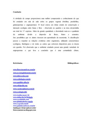 Conclusão
A atividade de campo proporcionou uma melhor compreensão e conhecimento do que
foi estudado em sala de aula sobre os grupos vegetais (briófitas, pteridófitas,
gimnospermas e angiospermas). O local estava em ótimo estado de conservação e
interação ecológica entre fauna e flora – observado no quadrat e na área circunvizinha
um total de 17 espécies. Além da grande quantidade e diversidade nota-se a qualidade
do ambiente devido a dispersão de flores, frutos e sementes.
Isto possibilitou que os alunos tivessem um aprendizado da taxonomia. A classificação
passou a respeitar as relações evolutivas entre organismos, utilizando características
ecológicas, fisiológicas e de todas as outras que estiverem disponíveis para os táxons
em questão. Foi observado que o ambiente estudado possui uma grande variedade de
angiospermas o que leva a conclusão que é uma comunidade clímax.
Referências Bibliográficas:
www.florestasnativas.com.br
www.revistagloborural.com.br
www.infoescola.com
www.sobiologia.com.br
www.qualibio.ufba.br
www.wikipedia.org
www.vacineoplaneta.com.br
www.ecologia.info
www.tambu.sp.gov.br
www.ninha.bio.br/biologia
www.escolakids.com
www.jabuticabeira.com.br
www.vegetal.com.br
www.guiadoscuriosos.com.br
tundaj.gov.br/pesquisaescolar
fotossonatureza.blogspot.com
 