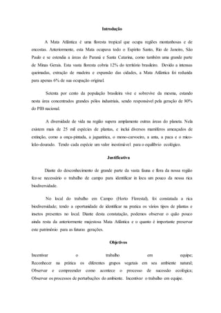 Introdução
A Mata Atlântica é uma floresta tropical que ocupa regiões montanhosas e de
encostas. Anteriormente, esta Mata ocupava todo o Espírito Santo, Rio de Janeiro, São
Paulo e se estendia a áreas do Paraná e Santa Catarina, como também uma grande parte
de Minas Gerais. Esta vasta floresta cobria 12% do território brasileiro. Devido a intensas
queimadas, extração de madeira e expansão das cidades, a Mata Atlântica foi reduzida
para apenas 6% de sua ocupação original.
Setenta por cento da população brasileira vive e sobrevive da mesma, estando
nesta área concentrados grandes pólos industriais, sendo responsável pela geração de 80%
do PIB nacional.
A diversidade de vida na região supera amplamente outras áreas do planeta. Nela
existem mais de 25 mil espécies de plantas, e inclui diversos mamíferos ameaçados de
extinção, como a onça-pintada, a jaguatirica, o mono-carvoeiro, a anta, a paca e o mico-
leão-dourado. Tendo cada espécie um valor inestimável para o equilíbrio ecológico.
Justificativa
Diante do desconhecimento de grande parte da vasta fauna e flora da nossa região
fez-se necessário o trabalho de campo para identificar in locu um pouco da nossa rica
biodiversidade.
No local do trabalho em Campo (Horto Florestal), foi constatada a rica
biodiversidade; tendo a oportunidade de identificar na pratica os vários tipos de plantas e
insetos presentes no local. Diante desta constatação, podemos observar o quão pouco
ainda resta da anteriormente majestosa Mata Atlântica e o quanto é importante preservar
este patrimônio para as futuras gerações.
Objetivos
Incentivar o trabalho em equipe;
Reconhecer na prática os diferentes grupos vegetais em seu ambiente natural;
Observar e compreender como acontece o processo de sucessão ecológica;
Observar os processos de perturbações do ambiente. Incentivar o trabalho em equipe.
 
