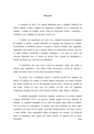 Discussão
A vegetação em geral é de extrema importância para o equilíbrio ambiental. Ela
oferece alimento, sombra, equilíbrio da temperatura, purificação do ar, conservação da
umidade e redução da poluição sonora. Além de proporcionar beleza e valorização e
contribuem com a qualidade de vida para os seres vivos.
O objetivo da classificação dos seres vivos, chamada taxonomia, foi inicialmente
de organizar as plantas e animais conhecidos em categorias que pudessem ser referidas.
Posteriormente a classificação passou a respeitar as relações evolutivas entre organismos,
organização mais natural do que a baseada apenas em características externas. Para isso
se utiliza também características ecológicas, fisiológicas, e de todas as outras que
estiverem disponíveis para os táxons em questão. Esse conjunto de investigações a
respeito dos táxons que se dá o nome de sistemática.
A classificação dos seres vivos é parte da sistemática, ciência que estuda as
relações entre organismos, e que inclui a coleta, preservação e estudo de espécies, e
análise dos dados vindos de várias áreas de pesquisas biológicas.
De acordo com a classificação vigente as espécies descritas são agrupadas em
gêneros. Os gêneros são reunidos se tiverem alguma característica em comum, formando
uma família. Famílias por sua vez são agrupadas em uma ordem. Ordens são reunidas em
uma classe. Classes de seres vivos são reunidas em filos. Filos são, finalmente,
componentes de alguns dos cinco reinos (Monera, Protista, Fungi, Plantae e Animalia).
O ambiente pesquisado, observado, analisado encontrava-se em ótima condição
ecológica (IMAGEM 1278), com pássaros atuando naquele local para dispersão de
sementes, os cogumelos interagindo com as raízes das plantas numa relação de simbiose.
Não foi possível ver macaquinhos no quadrat, mas outros indivíduos de outros grupos
constataram que havia ali tais animais convivendo harmoniosamente com frutos, árvores,
e outros animais. Esses macaquinhos ajudam na dispersão das sementes. Foi observado
frutos de leguminosas, tipo vagem, que estava servindo de alimento para as larvas.
(IMAGEM 1266)
 