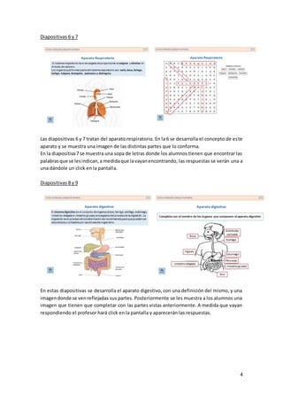 4
Diapositivas 6 y 7
Las diapositivas 6 y 7 tratan del aparato respiratorio. En la 6 se desarrolla el concepto de este
aparato y se muestra una imagen de las distintas partes que lo conforma.
En la diapositiva7 se muestra una sopa de letras donde los alumnos tienen que encontrar las
palabrasque se lesindican,a medidaque lavayanencontrando, las respuestas se verán una a
una dándole un click en la pantalla.
Diapositivas 8 y 9
En estas diapositivas se desarrolla el aparato digestivo, con una definición del mismo, y una
imagendonde se venreflejadas sus partes. Posteriormente se les muestra a los alumnos una
imagen que tienen que completar con las partes vistas anteriormente. A medida que vayan
respondiendo el profesor hará click en la pantalla y aparecerán las respuestas.
 
